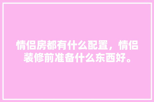 情侣房都有什么配置，情侣装修前准备什么东西好。 情侣房都有什么配置，情侣装修前准备什么东西好。 装修知识