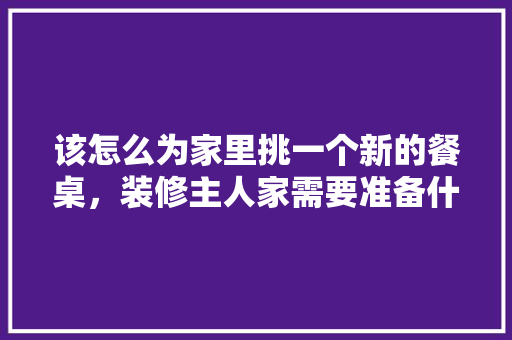 该怎么为家里挑一个新的餐桌，装修主人家需要准备什么东西。 该怎么为家里挑一个新的餐桌，装修主人家需要准备什么东西。 装修知识