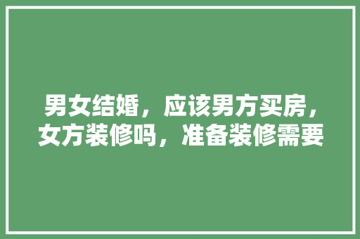 男女结婚，应该男方买房，女方装修吗，准备装修需要什么工具。 男女结婚，应该男方买房，女方装修吗，准备装修需要什么工具。 装修知识