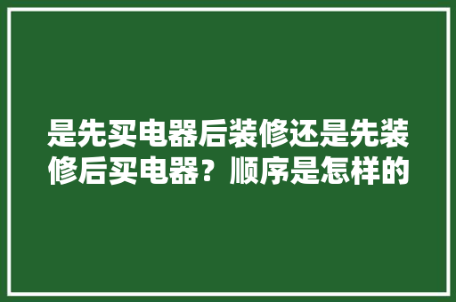是先买电器后装修还是先装修后买电器？顺序是怎样的呢，装修前准备买什么家电比较好。 是先买电器后装修还是先装修后买电器？顺序是怎样的呢，装修前准备买什么家电比较好。 买房须知
