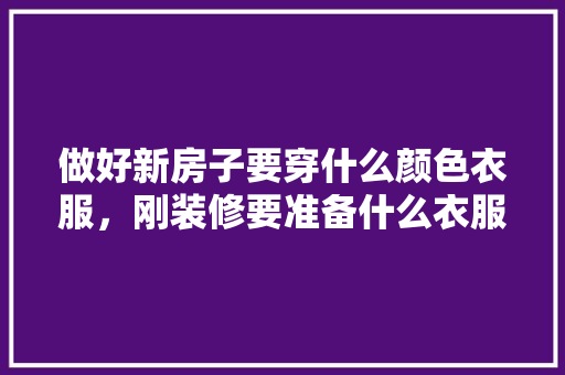 做好新房子要穿什么颜色衣服，刚装修要准备什么衣服呢女生。 做好新房子要穿什么颜色衣服，刚装修要准备什么衣服呢女生。 二手房
