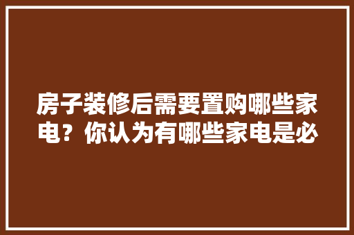 房子装修后需要置购哪些家电？你认为有哪些家电是必须买的？ 	 	 	 	 	 	 	 	 	，房间装修后要准备什么东西。 房子装修后需要置购哪些家电？你认为有哪些家电是必须买的？ 	 	 	 	 	 	 	 	 	，房间装修后要准备什么东西。 家居装饰