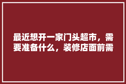 最近想开一家门头超市，需要准备什么，装修店面前需要准备什么东西。 最近想开一家门头超市，需要准备什么，装修店面前需要准备什么东西。 家居设计