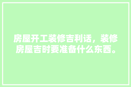 房屋开工装修吉利话，装修房屋吉时要准备什么东西。 房屋开工装修吉利话，装修房屋吉时要准备什么东西。 装修知识