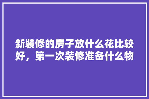 新装修的房子放什么花比较好，第一次装修准备什么物品好。 新装修的房子放什么花比较好，第一次装修准备什么物品好。 家居设计