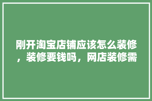 刚开淘宝店铺应该怎么装修，装修要钱吗，网店装修需要准备什么东西。 刚开淘宝店铺应该怎么装修，装修要钱吗，网店装修需要准备什么东西。 二手房