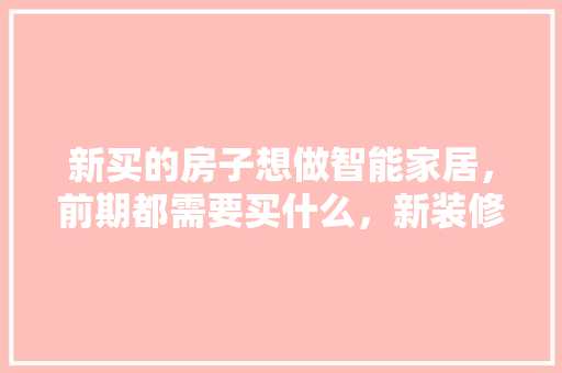 新买的房子想做智能家居，前期都需要买什么，新装修需要准备什么家具呢。 新买的房子想做智能家居，前期都需要买什么，新装修需要准备什么家具呢。 家居设计