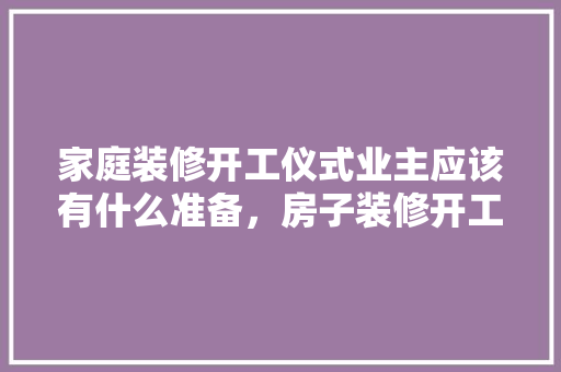 家庭装修开工仪式业主应该有什么准备，房子装修开工有什么准备吗。 家庭装修开工仪式业主应该有什么准备，房子装修开工有什么准备吗。 买房须知