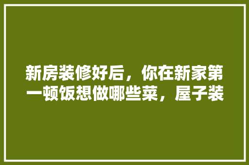 新房装修好后，你在新家第一顿饭想做哪些菜，屋子装修好了要准备什么东西。 新房装修好后，你在新家第一顿饭想做哪些菜，屋子装修好了要准备什么东西。 装修知识