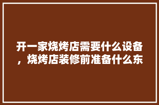 开一家烧烤店需要什么设备，烧烤店装修前准备什么东西。 开一家烧烤店需要什么设备，烧烤店装修前准备什么东西。 二手房