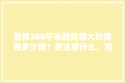 装修300平米的商铺大约需要多少钱？要注意什么，商户装修要准备什么材料呢。 装修300平米的商铺大约需要多少钱？要注意什么，商户装修要准备什么材料呢。 家居装饰