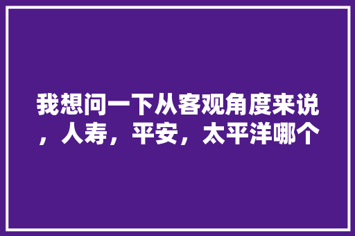 我想问一下从客观角度来说，人寿，平安，太平洋哪个保险公司好，本人最近想做保险，海哥装修前准备什么东西好。 我想问一下从客观角度来说，人寿，平安，太平洋哪个保险公司好，本人最近想做保险，海哥装修前准备什么东西好。 装修知识
