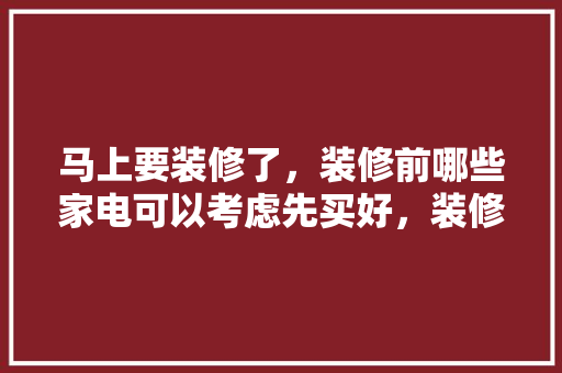 马上要装修了，装修前哪些家电可以考虑先买好，装修先买什么准备的东西好。 马上要装修了，装修前哪些家电可以考虑先买好，装修先买什么准备的东西好。 装修知识
