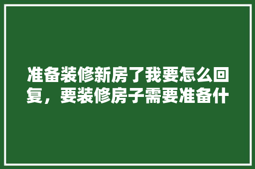 准备装修新房了我要怎么回复，要装修房子需要准备什么东西。 准备装修新房了我要怎么回复，要装修房子需要准备什么东西。 家居设计
