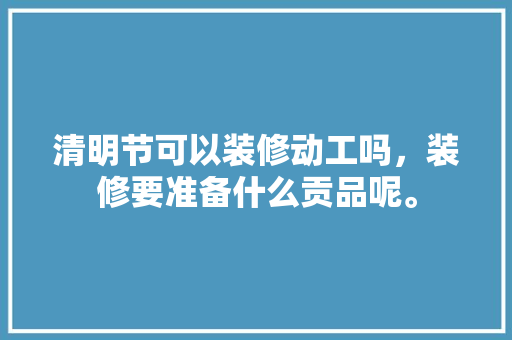 清明节可以装修动工吗，装修要准备什么贡品呢。 清明节可以装修动工吗，装修要准备什么贡品呢。 买房须知