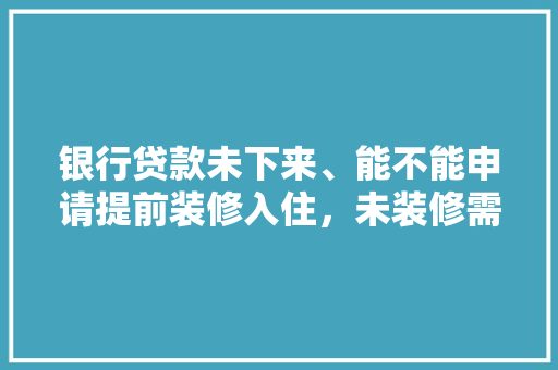 银行贷款未下来、能不能申请提前装修入住，未装修需要准备什么东西。 银行贷款未下来、能不能申请提前装修入住，未装修需要准备什么东西。 买房须知