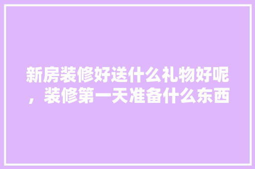 新房装修好送什么礼物好呢，装修第一天准备什么东西。 新房装修好送什么礼物好呢，装修第一天准备什么东西。 买房须知