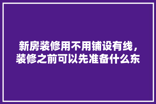 新房装修用不用铺设有线，装修之前可以先准备什么东西。 新房装修用不用铺设有线，装修之前可以先准备什么东西。 装修知识