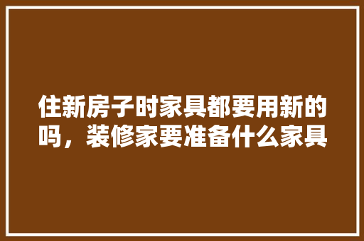 住新房子时家具都要用新的吗，装修家要准备什么家具呢。 住新房子时家具都要用新的吗，装修家要准备什么家具呢。 装修知识