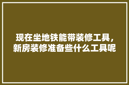 现在坐地铁能带装修工具，新房装修准备些什么工具呢。 现在坐地铁能带装修工具，新房装修准备些什么工具呢。 家居装饰