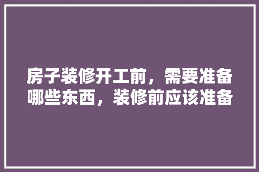房子装修开工前，需要准备哪些东西，装修前应该准备什么东西。 房子装修开工前，需要准备哪些东西，装修前应该准备什么东西。 装修知识