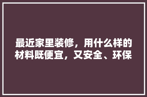 最近家里装修，用什么样的材料既便宜，又安全、环保，装修阶段准备什么材料好呢。 最近家里装修，用什么样的材料既便宜，又安全、环保，装修阶段准备什么材料好呢。 买房须知