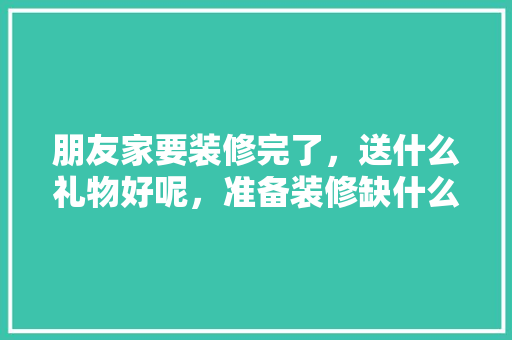 朋友家要装修完了，送什么礼物好呢，准备装修缺什么东西呢。 朋友家要装修完了，送什么礼物好呢，准备装修缺什么东西呢。 家居装饰