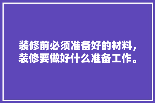 装修前必须准备好的材料，装修要做好什么准备工作。 装修前必须准备好的材料，装修要做好什么准备工作。 装修知识