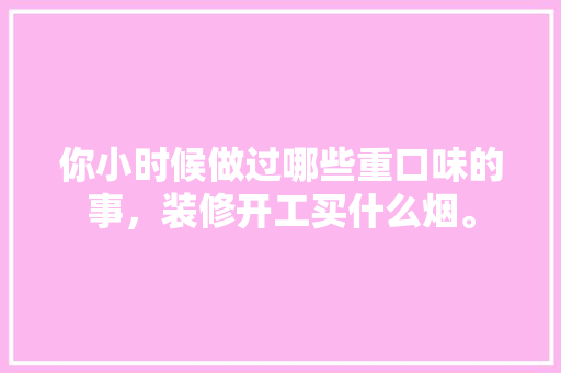 你小时候做过哪些重口味的事，装修开工买什么烟。 你小时候做过哪些重口味的事，装修开工买什么烟。 买房须知