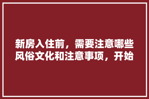 新房入住前，需要注意哪些风俗文化和注意事项，开始装修前要准备什么东西。 新房入住前，需要注意哪些风俗文化和注意事项，开始装修前要准备什么东西。 装修知识