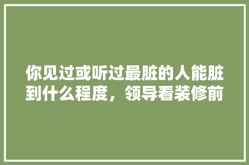 你见过或听过最脏的人能脏到什么程度，领导看装修前期准备什么东西。 你见过或听过最脏的人能脏到什么程度，领导看装修前期准备什么东西。 买房须知