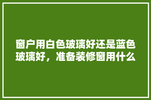 窗户用白色玻璃好还是蓝色玻璃好，准备装修窗用什么玻璃好呢。 窗户用白色玻璃好还是蓝色玻璃好，准备装修窗用什么玻璃好呢。 二手房