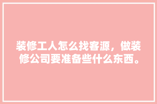装修工人怎么找客源，做装修公司要准备些什么东西。 装修工人怎么找客源，做装修公司要准备些什么东西。 买房须知