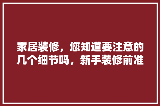 家居装修，您知道要注意的几个细节吗，新手装修前准备什么东西好。 家居装修，您知道要注意的几个细节吗，新手装修前准备什么东西好。 装修知识