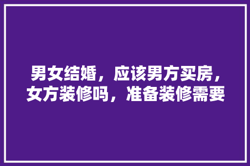 男女结婚，应该男方买房，女方装修吗，准备装修需要准备什么东西。 男女结婚，应该男方买房，女方装修吗，准备装修需要准备什么东西。 家居设计