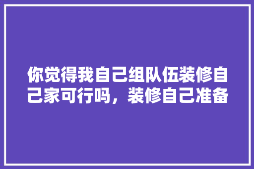 你觉得我自己组队伍装修自己家可行吗，装修自己准备什么材料好。 你觉得我自己组队伍装修自己家可行吗，装修自己准备什么材料好。 买房须知