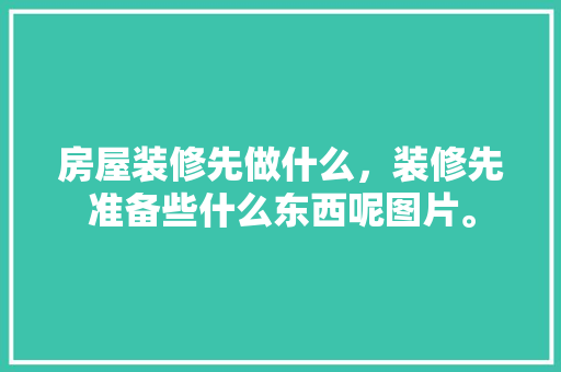 房屋装修先做什么，装修先准备些什么东西呢图片。 房屋装修先做什么，装修先准备些什么东西呢图片。 装修知识