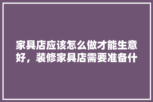 家具店应该怎么做才能生意好，装修家具店需要准备什么东西。 家具店应该怎么做才能生意好，装修家具店需要准备什么东西。 二手房