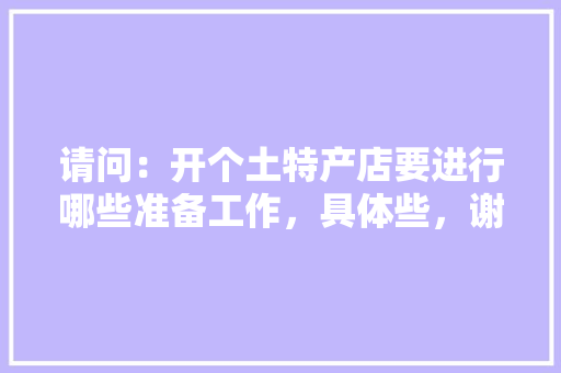 请问：开个土特产店要进行哪些准备工作，具体些，谢谢，装修店铺需要做什么准备工作。 请问：开个土特产店要进行哪些准备工作，具体些，谢谢，装修店铺需要做什么准备工作。 买房须知