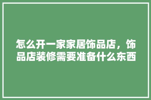 怎么开一家家居饰品店，饰品店装修需要准备什么东西。 怎么开一家家居饰品店，饰品店装修需要准备什么东西。 买房须知