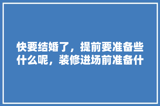 快要结婚了，提前要准备些什么呢，装修进场前准备什么东西。 快要结婚了，提前要准备些什么呢，装修进场前准备什么东西。 买房须知