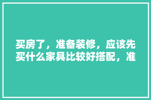 买房了，准备装修，应该先买什么家具比较好搭配，准备装修 需要先买什么东西。 买房了，准备装修，应该先买什么家具比较好搭配，准备装修 需要先买什么东西。 家居装饰