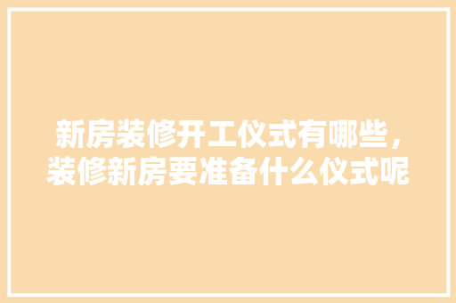 新房装修开工仪式有哪些，装修新房要准备什么仪式呢。 新房装修开工仪式有哪些，装修新房要准备什么仪式呢。 装修知识