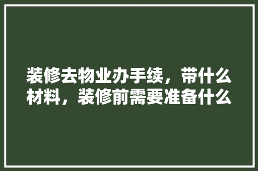 装修去物业办手续，带什么材料，装修前需要准备什么物业服务。 装修去物业办手续，带什么材料，装修前需要准备什么物业服务。 买房须知