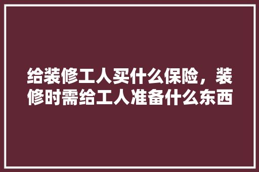 给装修工人买什么保险，装修时需给工人准备什么东西。 给装修工人买什么保险，装修时需给工人准备什么东西。 买房须知