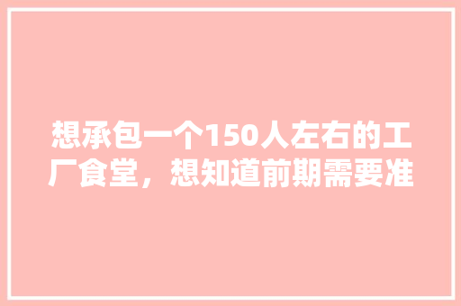 想承包一个150人左右的工厂食堂，想知道前期需要准备哪些东西，工厂装修要注意什么。 想承包一个150人左右的工厂食堂，想知道前期需要准备哪些东西，工厂装修要注意什么。 买房须知