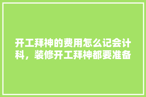 开工拜神的费用怎么记会计科，装修开工拜神都要准备啥贡品。 开工拜神的费用怎么记会计科，装修开工拜神都要准备啥贡品。 二手房