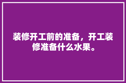 装修开工前的准备，开工装修准备什么水果。 装修开工前的准备，开工装修准备什么水果。 装修知识
