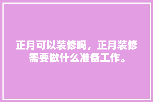 正月可以装修吗，正月装修需要做什么准备工作。 正月可以装修吗，正月装修需要做什么准备工作。 家居装饰
