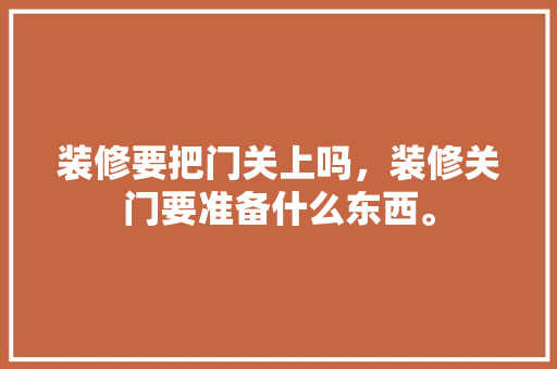 装修要把门关上吗，装修关门要准备什么东西。 装修要把门关上吗，装修关门要准备什么东西。 装修知识